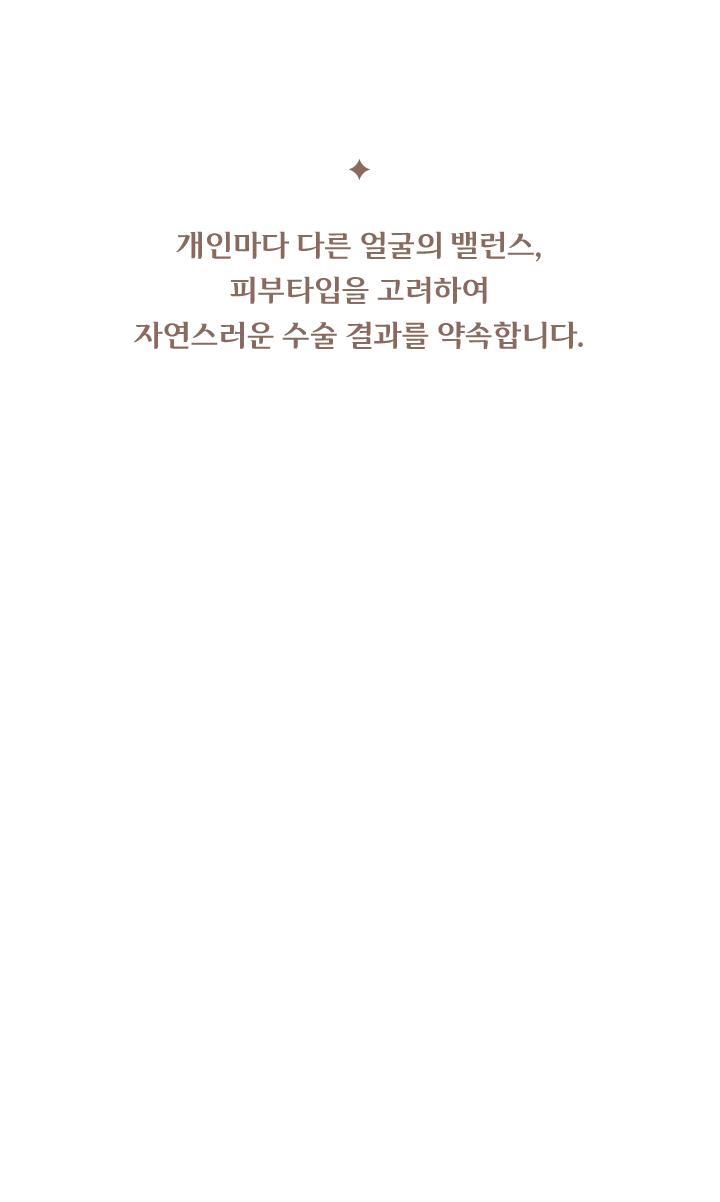 개인마다 다른 얼굴의 밸런스, 피부타입을 고려하여 자연스러운 수술 결과를 약속합니다.