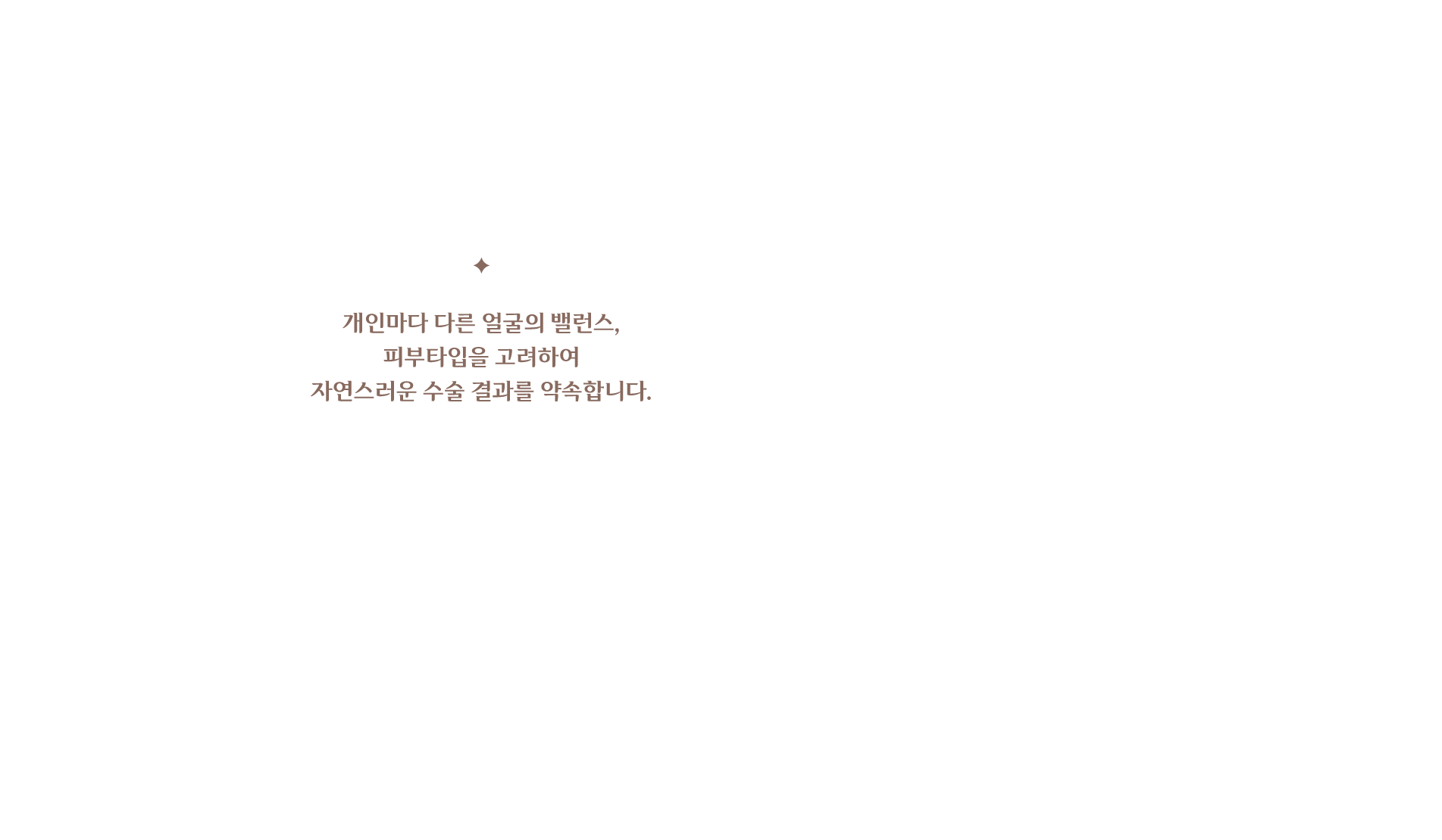 개인마다 다른 얼굴의 밸런스, 피부타입을 고려하여 자연스러운 수술 결과를 약속합니다.